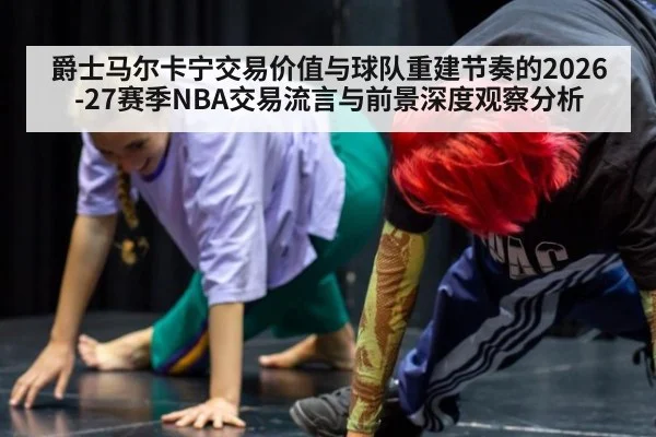 爵士马尔卡宁交易价值与球队重建节奏的2026-27赛季NBA交易流言与前景深度观察分析